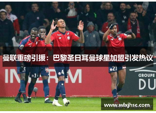曼联重磅引援：巴黎圣日耳曼球星加盟引发热议