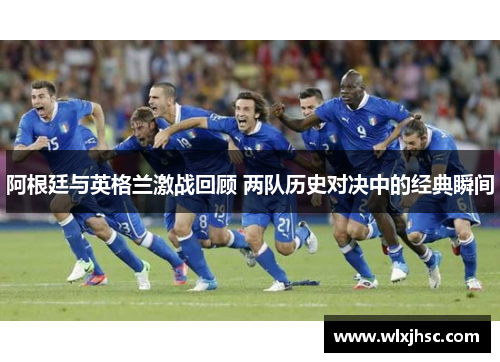 阿根廷与英格兰激战回顾 两队历史对决中的经典瞬间
