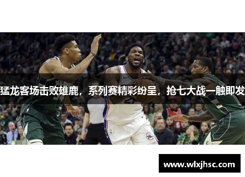 猛龙客场击败雄鹿，系列赛精彩纷呈，抢七大战一触即发
