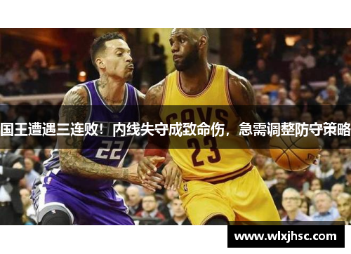 国王遭遇三连败！内线失守成致命伤，急需调整防守策略