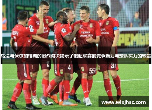 乌法与伏尔加格勒的激烈对决揭示了俄超联赛的竞争魅力与球队实力的较量