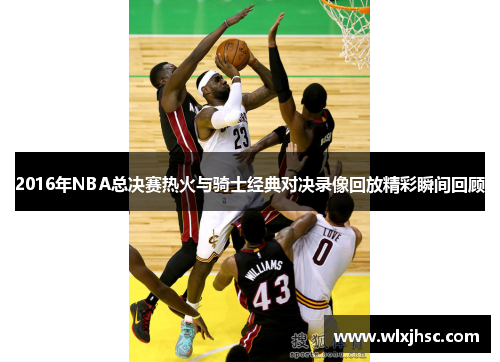 2016年NBA总决赛热火与骑士经典对决录像回放精彩瞬间回顾