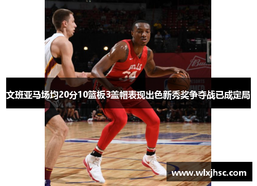 文班亚马场均20分10篮板3盖帽表现出色新秀奖争夺战已成定局