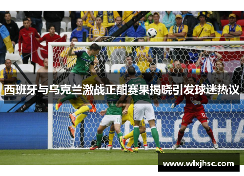 西班牙与乌克兰激战正酣赛果揭晓引发球迷热议