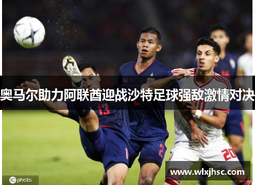 奥马尔助力阿联酋迎战沙特足球强敌激情对决
